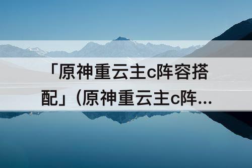 「原神重云主c阵容搭配」(原神重云主c阵容搭配推荐)