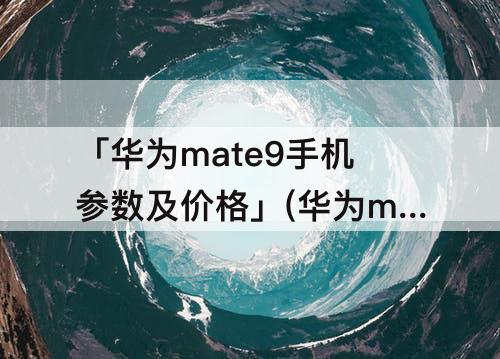 「华为mate9手机参数及价格」(华为mate9手机参数及价格6+128)