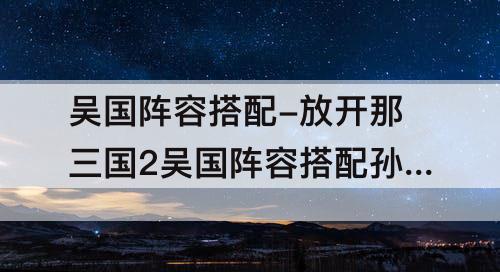 吴国阵容搭配-放开那三国2吴国阵容搭配孙策