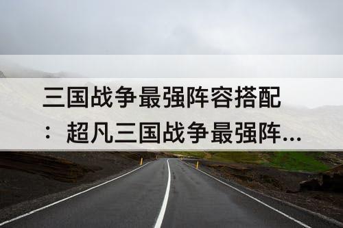 三国战争最强阵容搭配：超凡三国战争最强阵容搭配