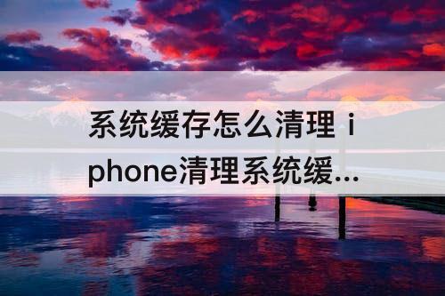 系统缓存怎么清理 iphone清理系统缓存怎么清理