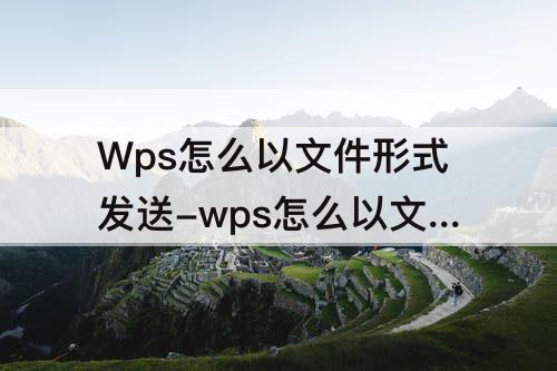 Wps怎么以文件形式发送-wps怎么以文件形式发送给好友而不是链接