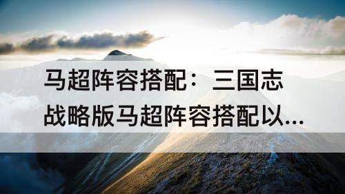 马超阵容搭配：三国志战略版马超阵容搭配以及战法推荐