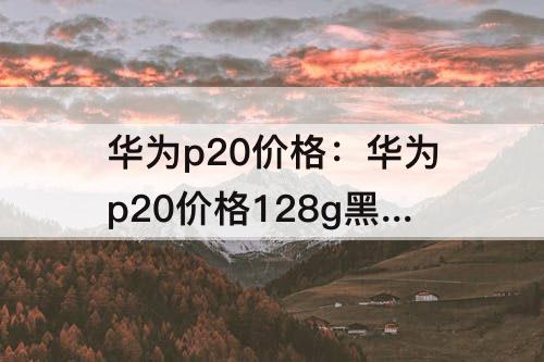 华为p20价格：华为p20价格128g黑色