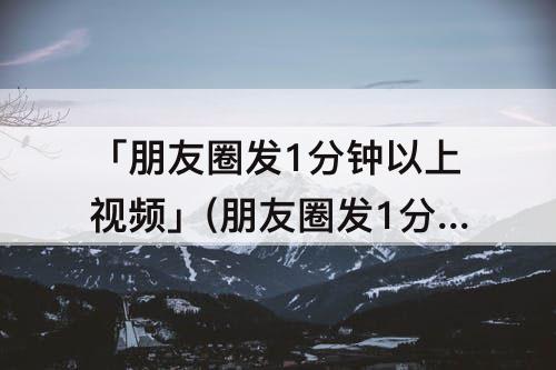 「朋友圈发1分钟以上视频」(朋友圈发1分钟以上视频怎么压缩)