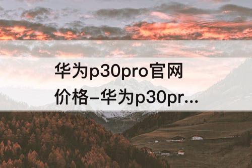 华为p30pro官网价格-华为p30pro官网价格512G