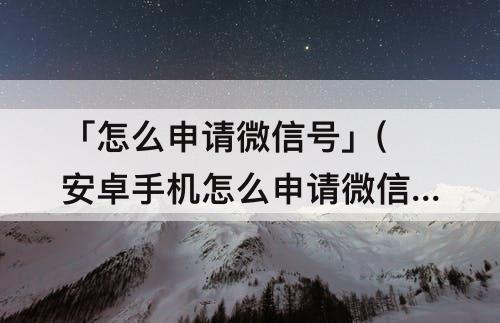 「怎么申请微信号」(安卓手机怎么申请微信号)
