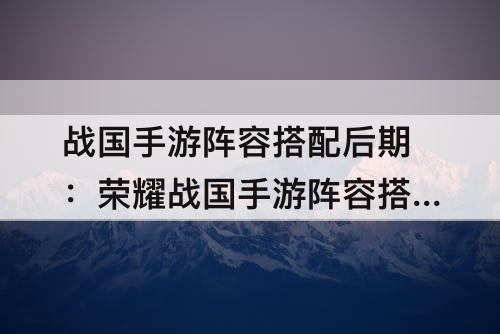 战国手游阵容搭配后期：荣耀战国手游阵容搭配后期