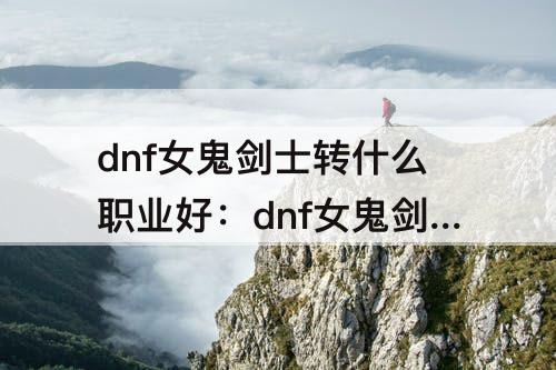 dnf女鬼剑士转什么职业好：dnf女鬼剑士转什么职业好刷图