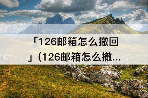 「126邮箱怎么撤回」(126邮箱怎么撤回已发邮件)