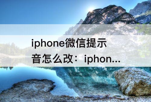 iphone微信提示音怎么改：iphone微信提示音怎么改成自定义