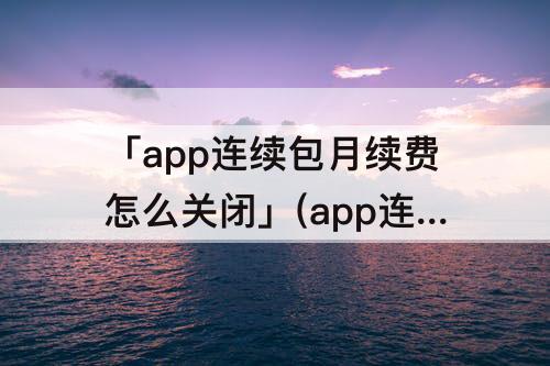 「app连续包月续费怎么关闭」(app连续包月续费怎么关闭 支付宝)