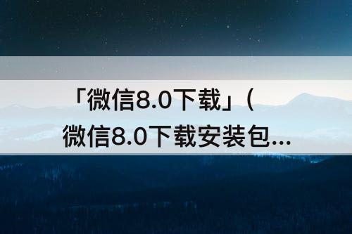 「微信8.0下载」(微信8.0下载安装包)