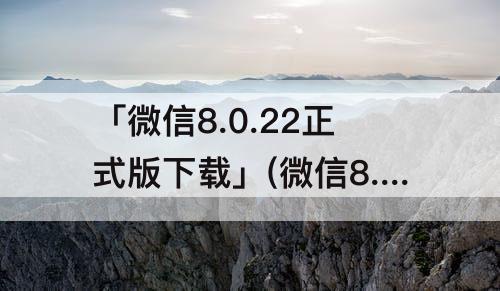 「微信8.0.22正式版下载」(微信8.0.22正式版下载安装)