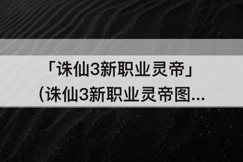 「诛仙3新职业灵帝」(诛仙3新职业灵帝图片)