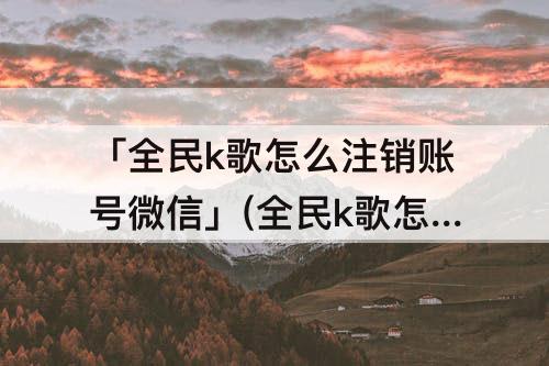 「全民k歌怎么注销账号微信」(全民k歌怎么注销账号微信发信息对方拒收是什么原因)