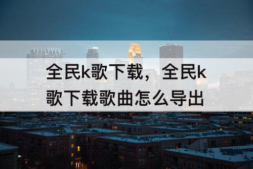 全民k歌下载，全民k歌下载歌曲怎么导出