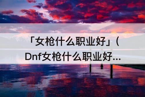 「女枪什么职业好」(Dnf女枪什么职业好搬砖)