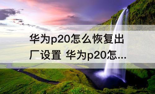 华为p20怎么恢复出厂设置 华为p20怎么恢复出厂设置视频