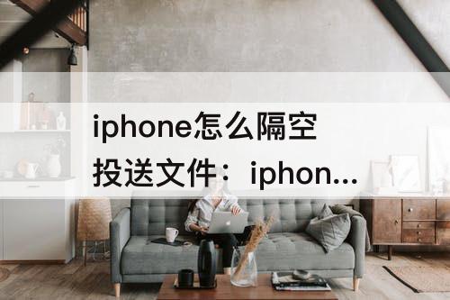 iphone怎么隔空投送文件：iphone怎么隔空投送文件给ipad