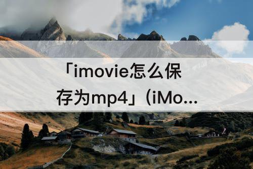 「imovie怎么保存为mp4」(iMovie怎么保存为mp4格式)