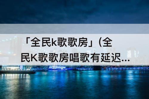 「全民k歌歌房」(全民K歌歌房唱歌有延迟)