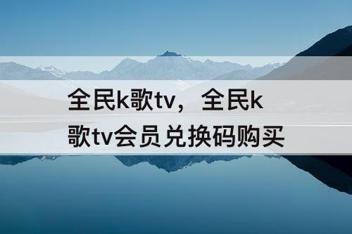 全民k歌tv，全民k歌tv会员兑换码购买