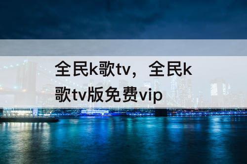 全民k歌tv，全民k歌tv版免费vip