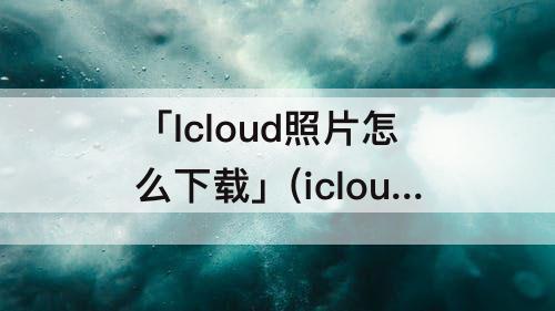 「Icloud照片怎么下载」(icloud照片怎么下载到ipad)