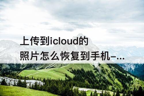 上传到icloud的照片怎么恢复到手机-上传到icloud的照片怎么恢复到手机上