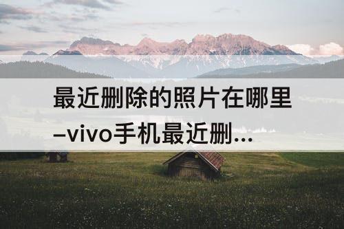 最近删除的照片在哪里-vivo手机最近删除的照片在哪里找到