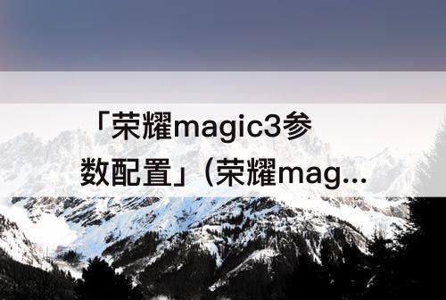 「荣耀magic3参数配置」(荣耀magic3参数配置详情)