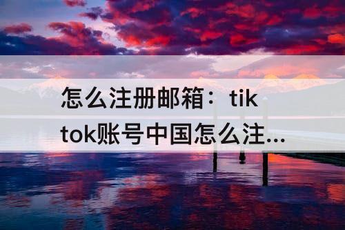 怎么注册邮箱：tiktok账号中国怎么注册邮箱账号