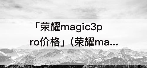 「荣耀magic3pro价格」(荣耀magic3pro价格太贵)