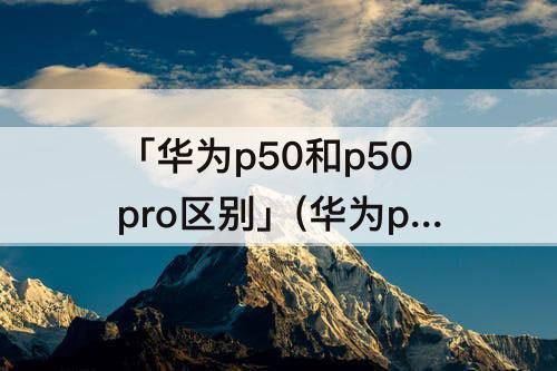 「华为p50和p50pro区别」(华为p50和p50pro区别视频)