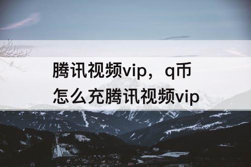 腾讯视频vip，q币怎么充腾讯视频vip