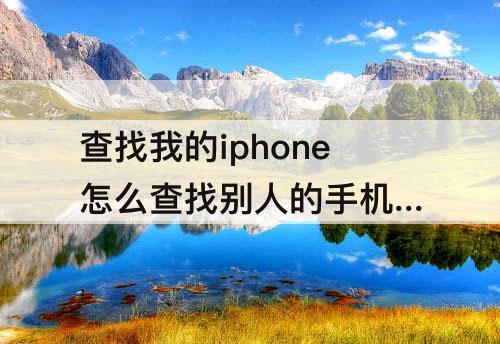 查找我的iphone怎么查找别人的手机 查找我的iphone怎么查找别人的手机被关机了