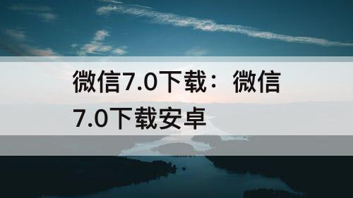 微信7.0下载：微信7.0下载安卓