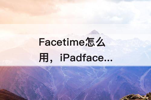 Facetime怎么用，iPadfacetime怎么用