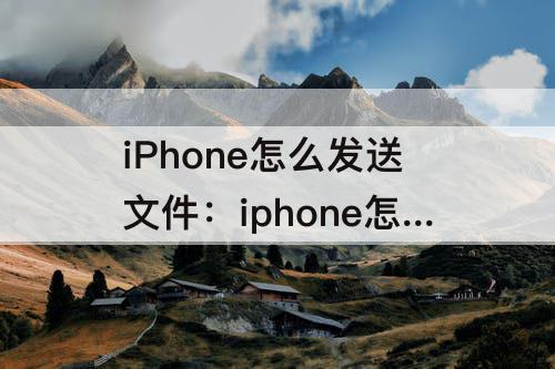 iPhone怎么发送文件：iphone怎么发送文件到邮箱