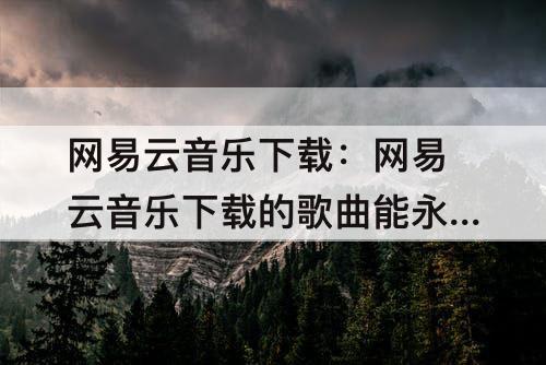 网易云音乐下载：网易云音乐下载的歌曲能永久听吗