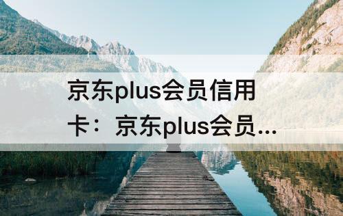 京东plus会员信用卡：京东plus会员信用卡怎么开