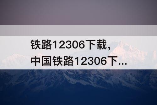 铁路12306下载，中国铁路12306下载app下载