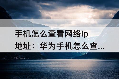 手机怎么查看网络ip地址：华为手机怎么查看网络ip地址