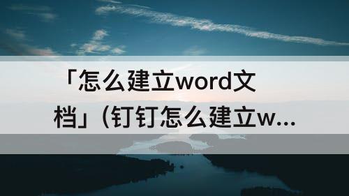 「怎么建立word文档」(钉钉怎么建立word文档)