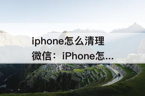 iphone怎么清理微信：iPhone怎么清理微信文件