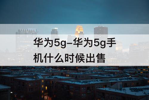 华为5g-华为5g手机什么时候出售