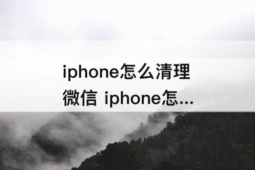 iphone怎么清理微信 iphone怎么清理微信缓存