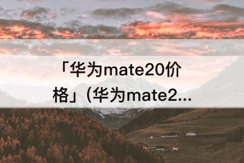 「华为mate20价格」(华为mate20价格及图片)