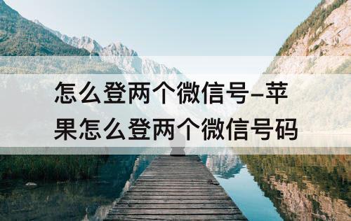 怎么登两个微信号-苹果怎么登两个微信号码